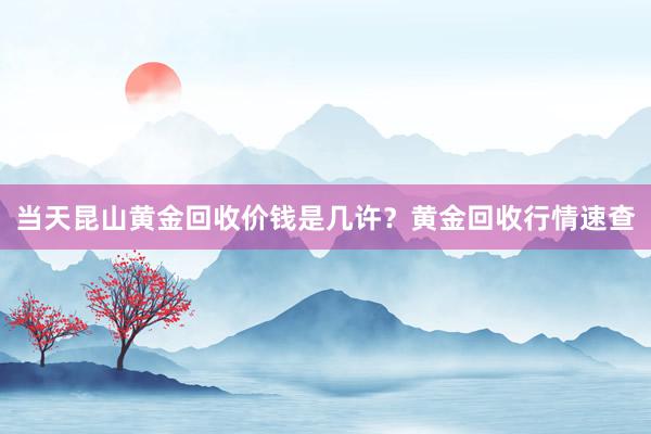 当天昆山黄金回收价钱是几许？黄金回收行情速查