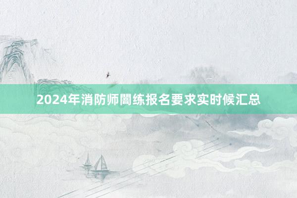 2024年消防师闇练报名要求实时候汇总